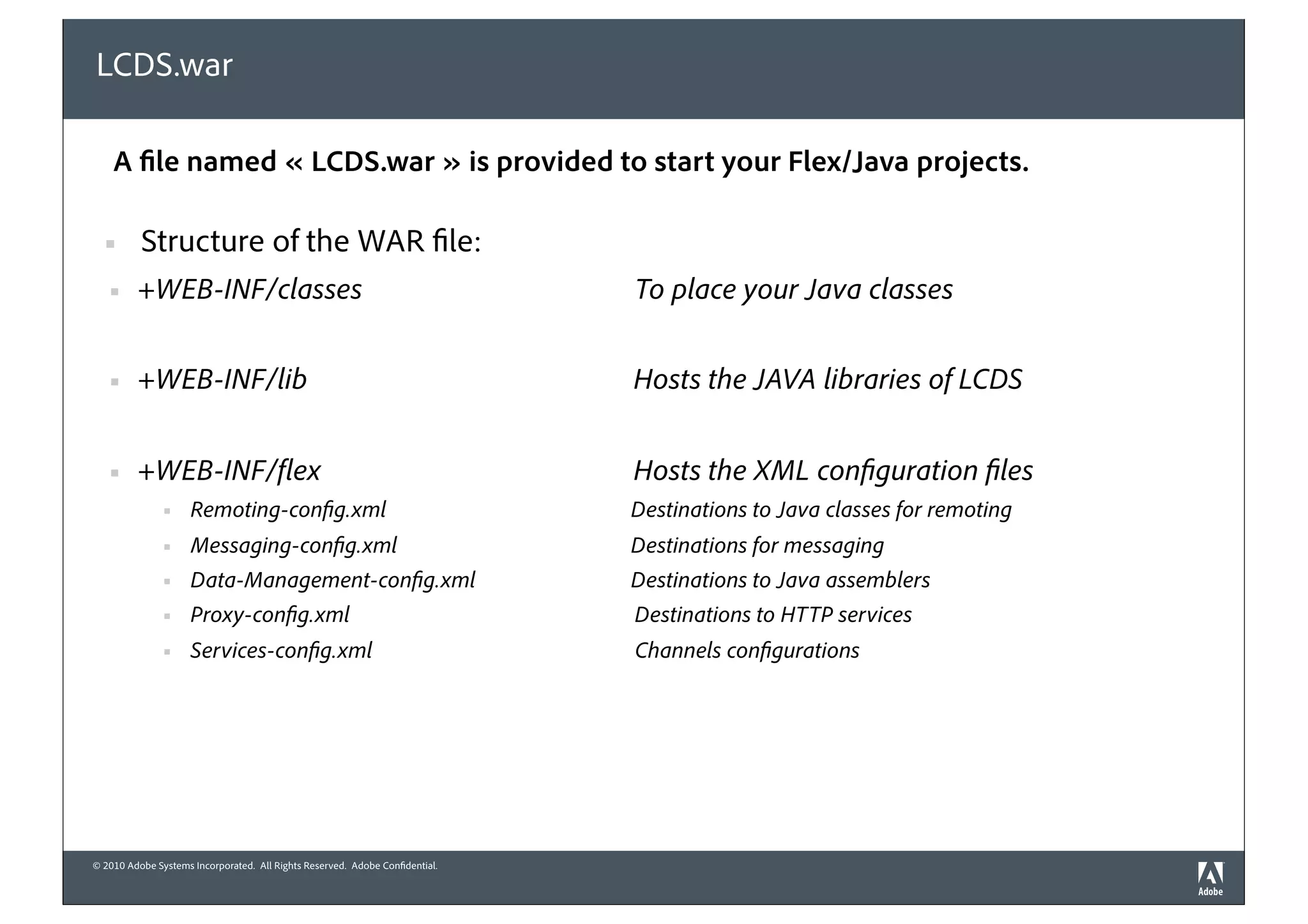 LCDS.war

    A file named « LCDS.war » is provided to start your Flex/Java projects.

  §      Structure of the WAR file:
   §    +WEB-INF/classes                                                     To place your Java classes


   §    +WEB-INF/lib                                                         Hosts the JAVA libraries of LCDS


   §    +WEB-INF/ ex                                                         Hosts the XML con guration les
               §    Remoting-con g.xml                                       Destinations to Java classes for remoting
               §    Messaging-con g.xml                                      Destinations for messaging
               §    Data-Management-con g.xml                                Destinations to Java assemblers
               §    Proxy-con g.xml                                          Destinations to HTTP services
               §    Services-con g.xml                                       Channels con gurations




© 2010 Adobe Systems Incorporated. All Rights Reserved. Adobe Confidential.
 