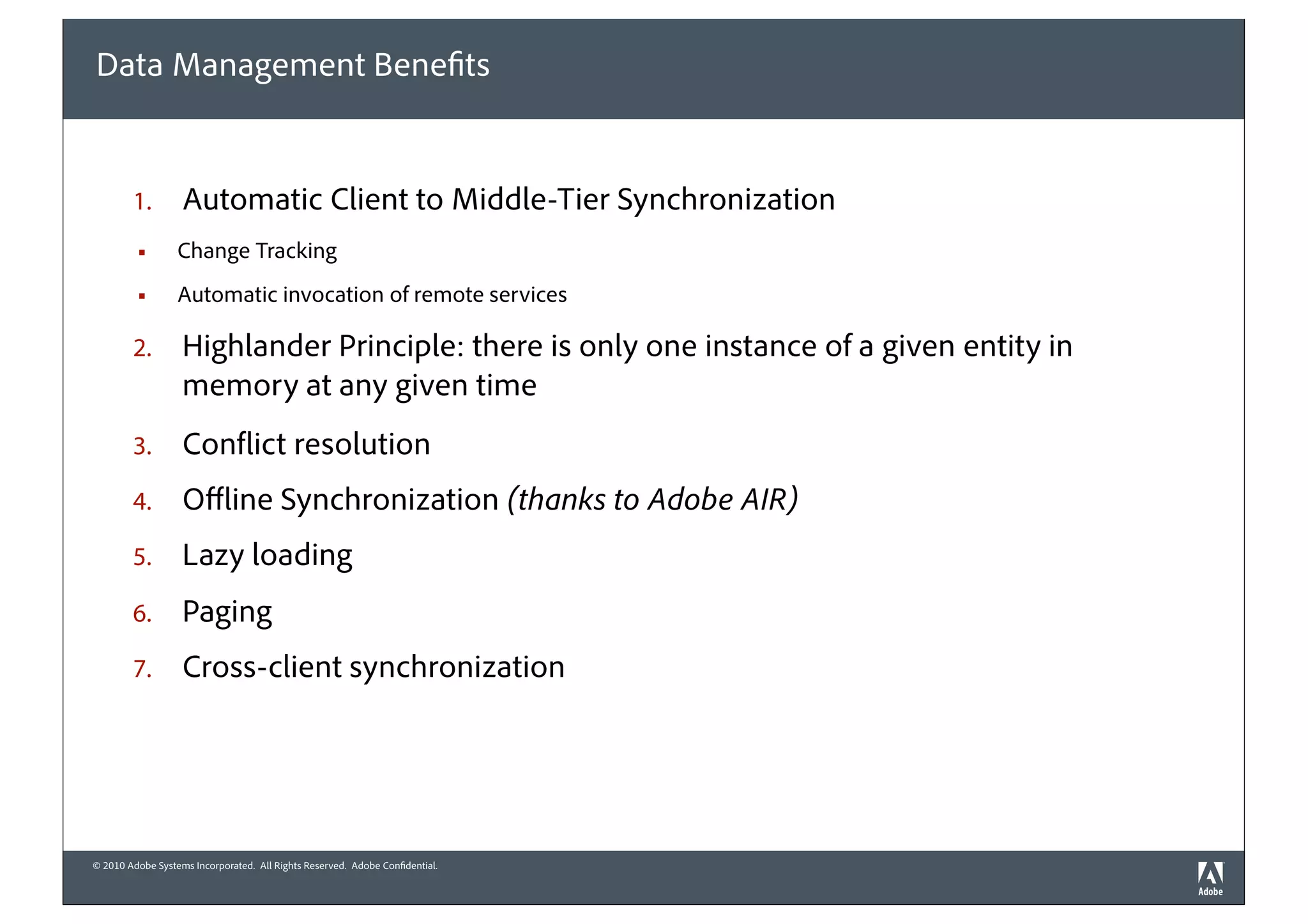 Data Management Benefits


        1.         Automatic Client to Middle-Tier Synchronization
         §       Change Tracking
         §       Automatic invocation of remote services

        2.         Highlander Principle: there is only one instance of a given entity in
                   memory at any given time
        3.         Conflict resolution
        4.         Oﬄine Synchronization (thanks to Adobe AIR)
        5.         Lazy loading
        6.         Paging
        7.         Cross-client synchronization




© 2010 Adobe Systems Incorporated. All Rights Reserved. Adobe Confidential.
 