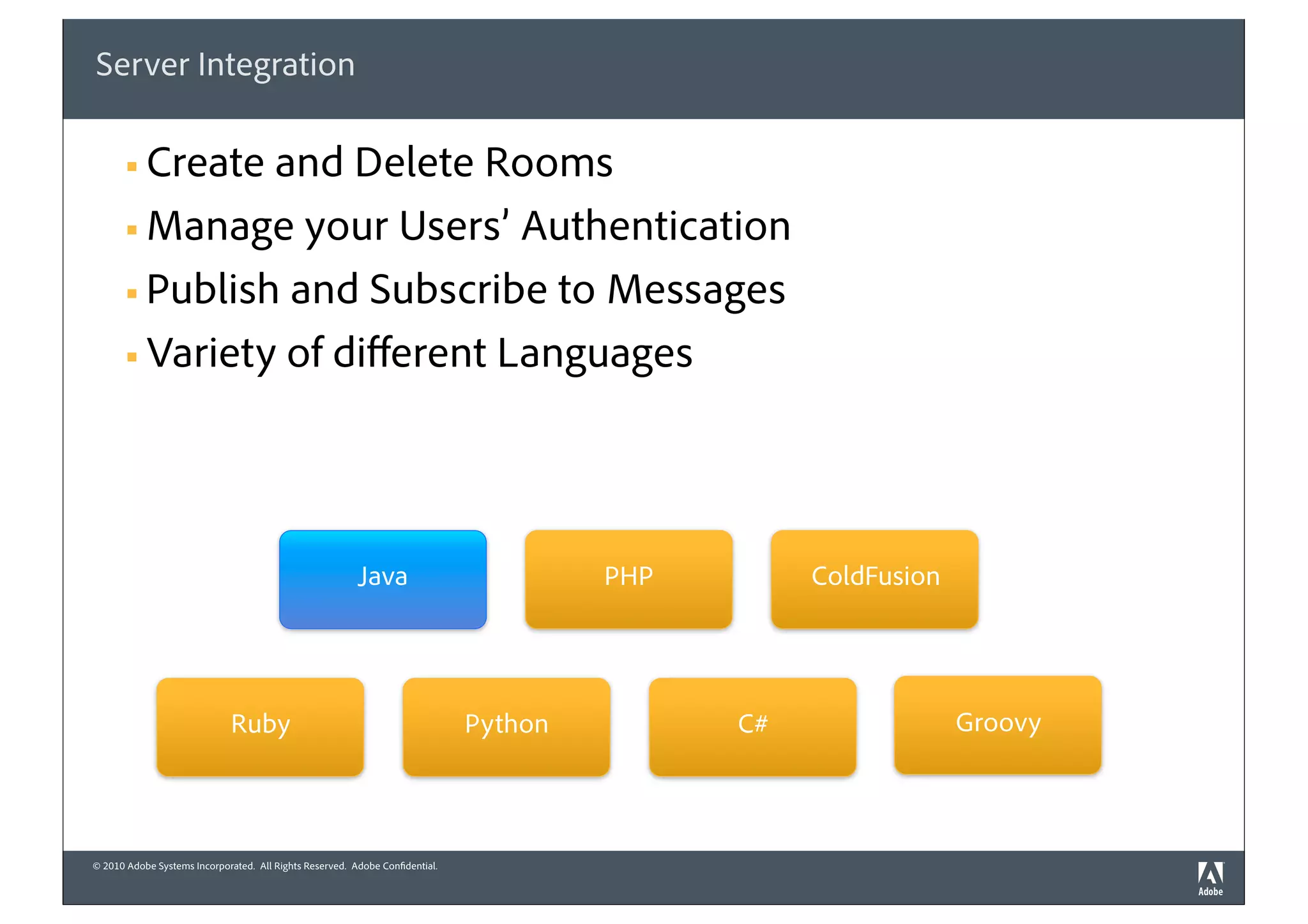 Server Integration

       § Create and Delete Rooms
       § Manage your Users’ Authentication

       § Publish and Subscribe to Messages

       § Variety of diﬀerent Languages




                                                         Java                          PHP        ColdFusion




                              Ruby                                            Python         C#                Groovy



© 2010 Adobe Systems Incorporated. All Rights Reserved. Adobe Confidential.
 