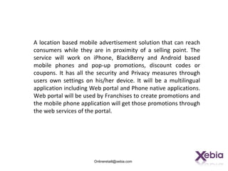 A location based mobile advertisement solution that can reach
consumers while they are in proximity of a selling point. The
service will work on iPhone, BlackBerry and Android based
mobile phones and pop-up promotions, discount codes or
coupons. It has all the security and Privacy measures through
users own settings on his/her device. It will be a multilingual
application including Web portal and Phone native applications.
Web portal will be used by Franchises to create promotions and
the mobile phone application will get those promotions through
the web services of the portal.




                      Onlineretaill@xebia.com
 