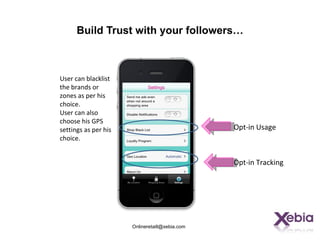 Build Trust with your followers…



User can blacklist
the brands or
zones as per his
choice.
User can also
choose his GPS
settings as per his                             Opt-in Usage
choice.


                                                Opt-in Tracking




                      Onlineretaill@xebia.com
 