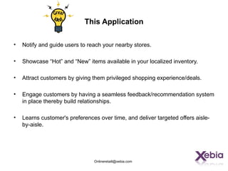 This Application

•   Notify and guide users to reach your nearby stores.

•   Showcase “Hot” and “New” items available in your localized inventory.

•   Attract customers by giving them privileged shopping experience/deals.

•   Engage customers by having a seamless feedback/recommendation system
    in place thereby build relationships.

•   Learns customer's preferences over time, and deliver targeted offers aisle-
    by-aisle.




                                Onlineretaill@xebia.com
 