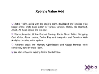 Xebia’s Value Add


 Xebia Team, along with the client’s team, developed and shipped Flex
based online photo book editor for various vendors: HEMA, De Bijenkorf,
Albelli. All these editors are live now.
 We implemented Online Product Catalog, Photo Album Editor, Shopping
Cart, Order, Store Locator, Online Payment Integration and Omniture Web
Analytics modules in the system.
 Advance areas like Memory Optimization and Object Handles were
completely done by India Team.
 We also enhanced existing Online Cards Editor.




                            Onlineretaill@xebia.com
 