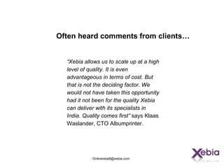 Often heard comments from clients…


  “Xebia allows us to scale up at a high
  level of quality. It is even
  advantageous in terms of cost. But
  that is not the deciding factor. We
  would not have taken this opportunity
  had it not been for the quality Xebia
  can deliver with its specialists in
  India. Quality comes first” says Klaas
  Waslander, CTO Albumprinter.




            Onlineretaill@xebia.com
 