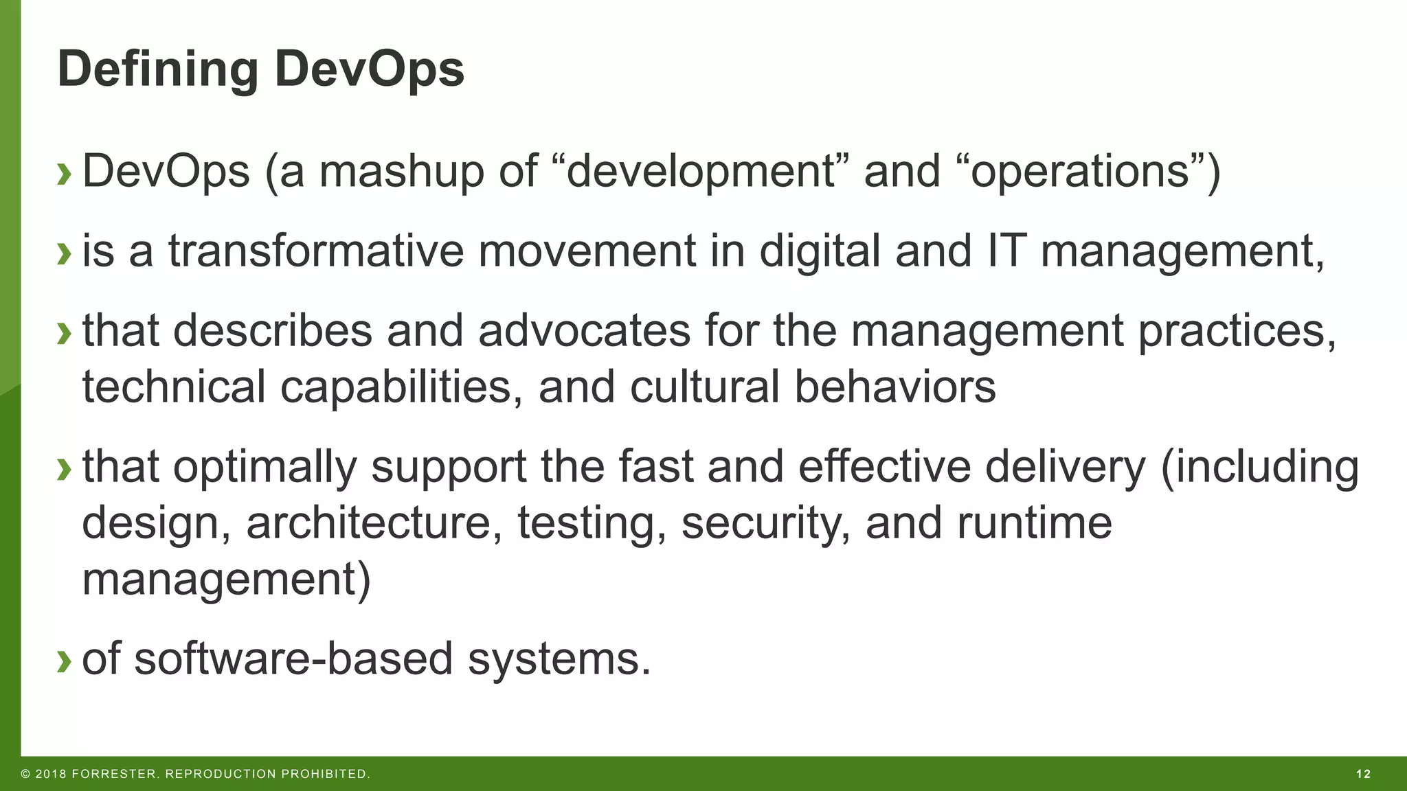12© 2018 FORRESTER. REPRODUCTION PROHIBITED.
Defining DevOps
› DevOps (a mashup of “development” and “operations”)
› is a transformative movement in digital and IT management,
› that describes and advocates for the management practices,
technical capabilities, and cultural behaviors
› that optimally support the fast and effective delivery (including
design, architecture, testing, security, and runtime
management)
› of software-based systems.
 