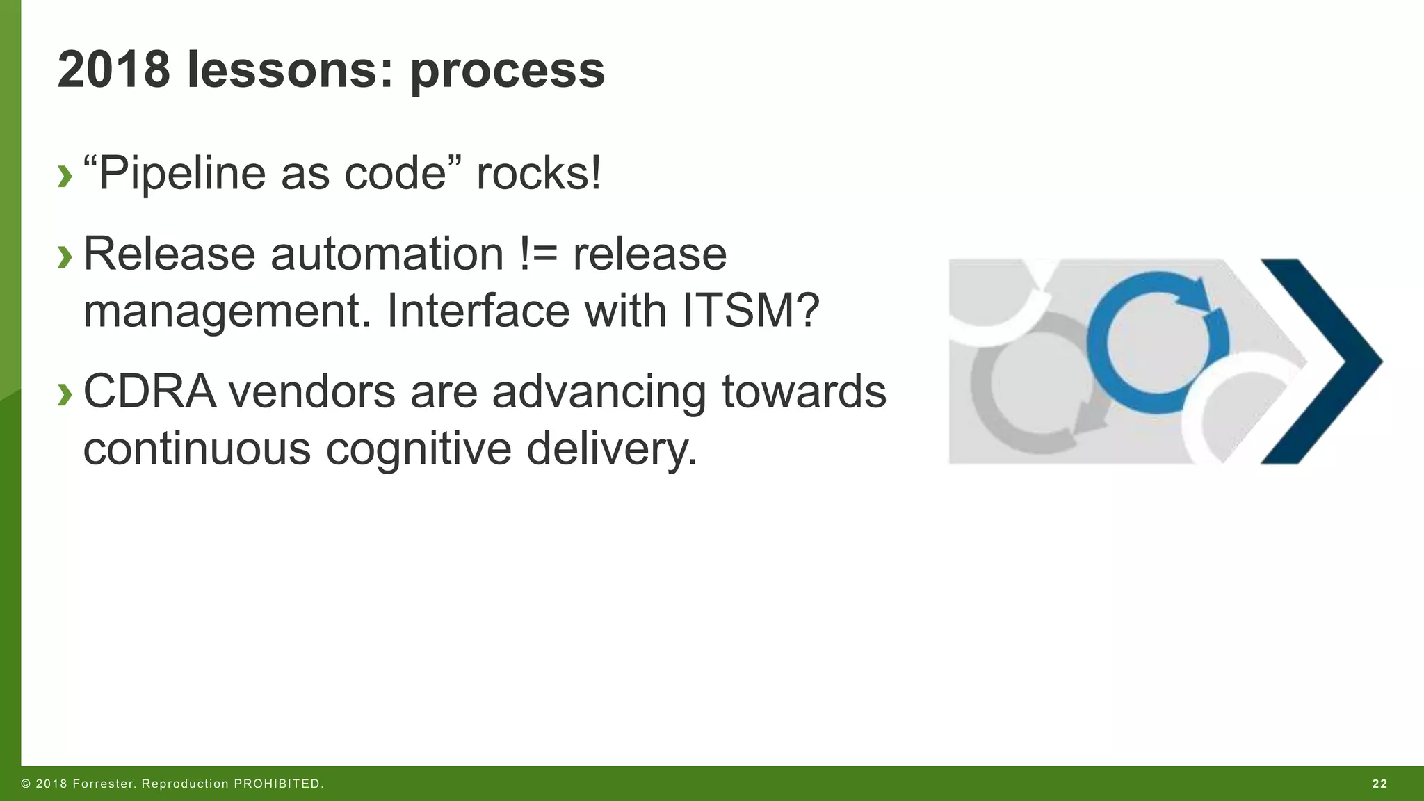 22© 2018 Forrester. Reproduction PROHIBITED.
2018 lessons: process
› “Pipeline as code” rocks!
› Release automation != release
management. Interface with ITSM?
› CDRA vendors are advancing towards
continuous cognitive delivery.
 