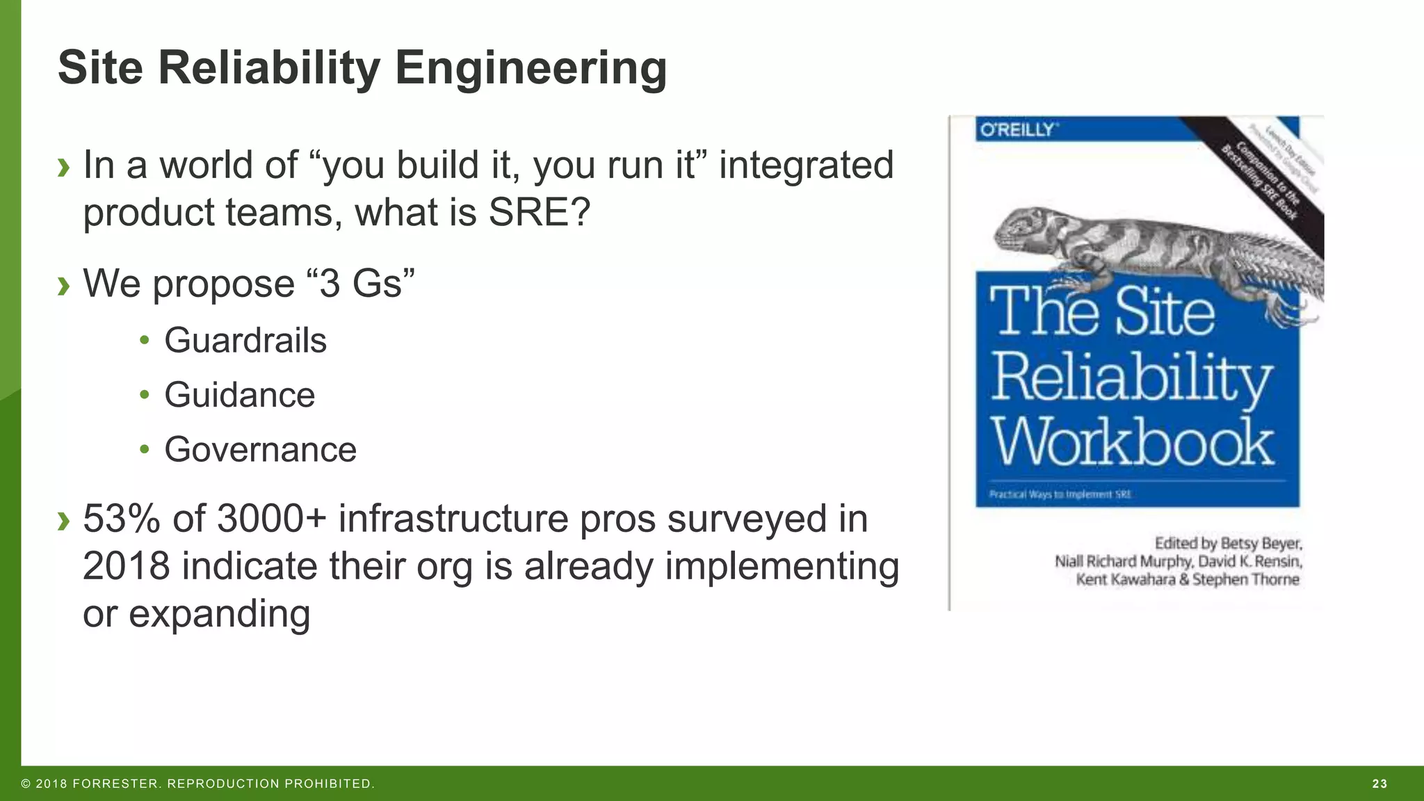 23© 2018 FORRESTER. REPRODUCTION PROHIBITED.
Site Reliability Engineering
› In a world of “you build it, you run it” integrated
product teams, what is SRE?
› We propose “3 Gs”
• Guardrails
• Guidance
• Governance
› 53% of 3000+ infrastructure pros surveyed in
2018 indicate their org is already implementing
or expanding
 