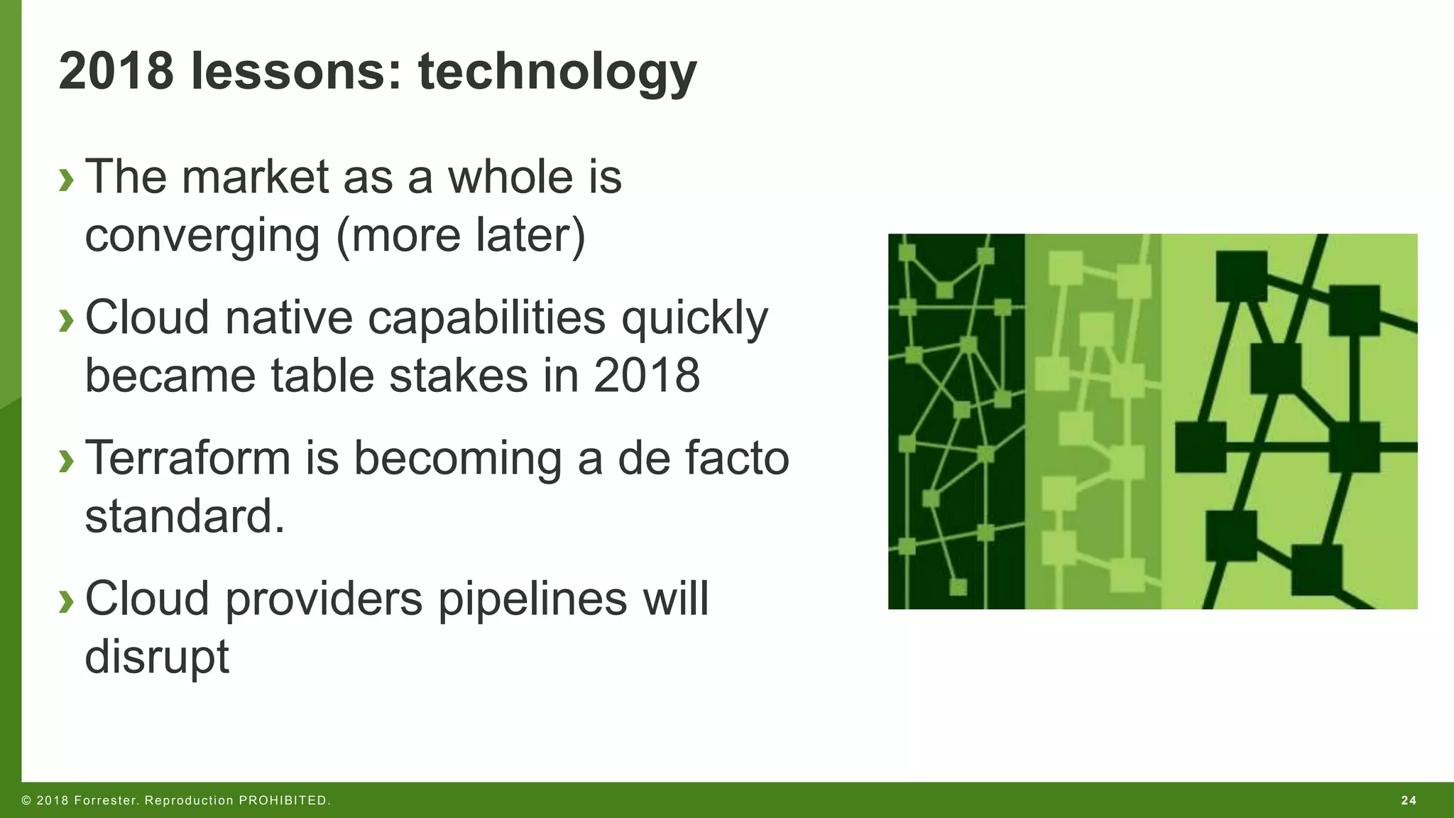 24© 2018 Forrester. Reproduction PROHIBITED.
2018 lessons: technology
› The market as a whole is
converging (more later)
› Cloud native capabilities quickly
became table stakes in 2018
› Terraform is becoming a de facto
standard.
› Cloud providers pipelines will
disrupt
 
