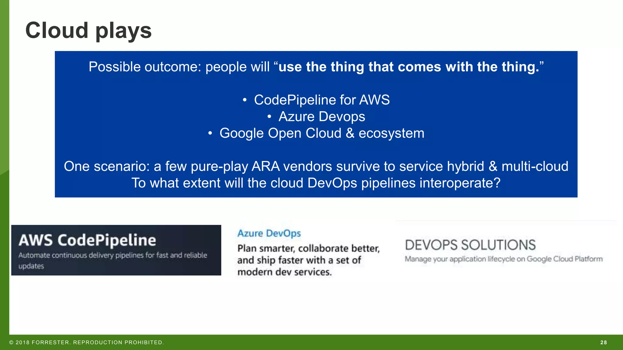 28© 2018 FORRESTER. REPRODUCTION PROHIBITED.
Cloud plays
Possible outcome: people will “use the thing that comes with the thing.”
• CodePipeline for AWS
• Azure Devops
• Google Open Cloud & ecosystem
One scenario: a few pure-play ARA vendors survive to service hybrid & multi-cloud
To what extent will the cloud DevOps pipelines interoperate?
 