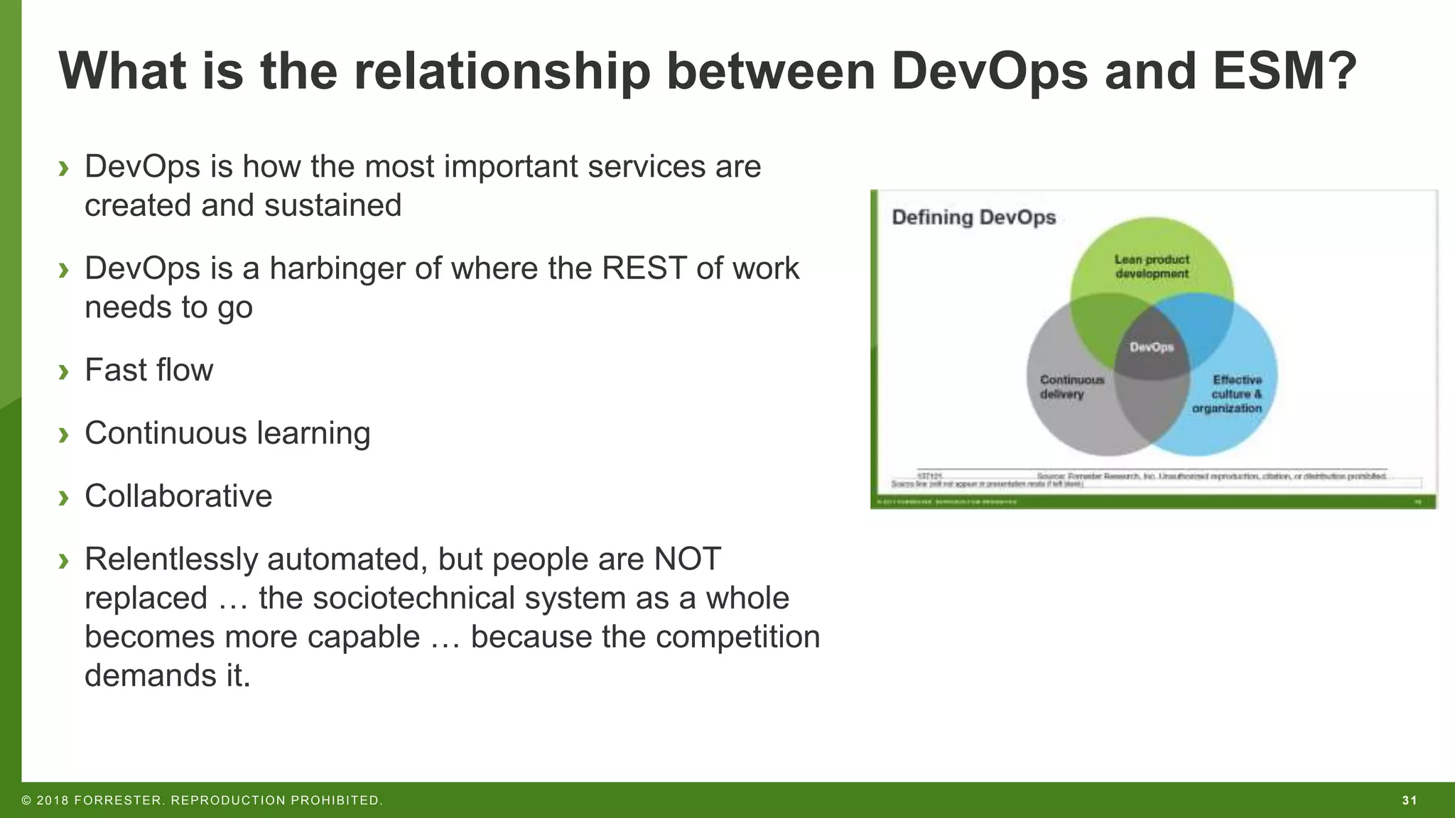 31© 2018 FORRESTER. REPRODUCTION PROHIBITED.
What is the relationship between DevOps and ESM?
› DevOps is how the most important services are
created and sustained
› DevOps is a harbinger of where the REST of work
needs to go
› Fast flow
› Continuous learning
› Collaborative
› Relentlessly automated, but people are NOT
replaced … the sociotechnical system as a whole
becomes more capable … because the competition
demands it.
 
