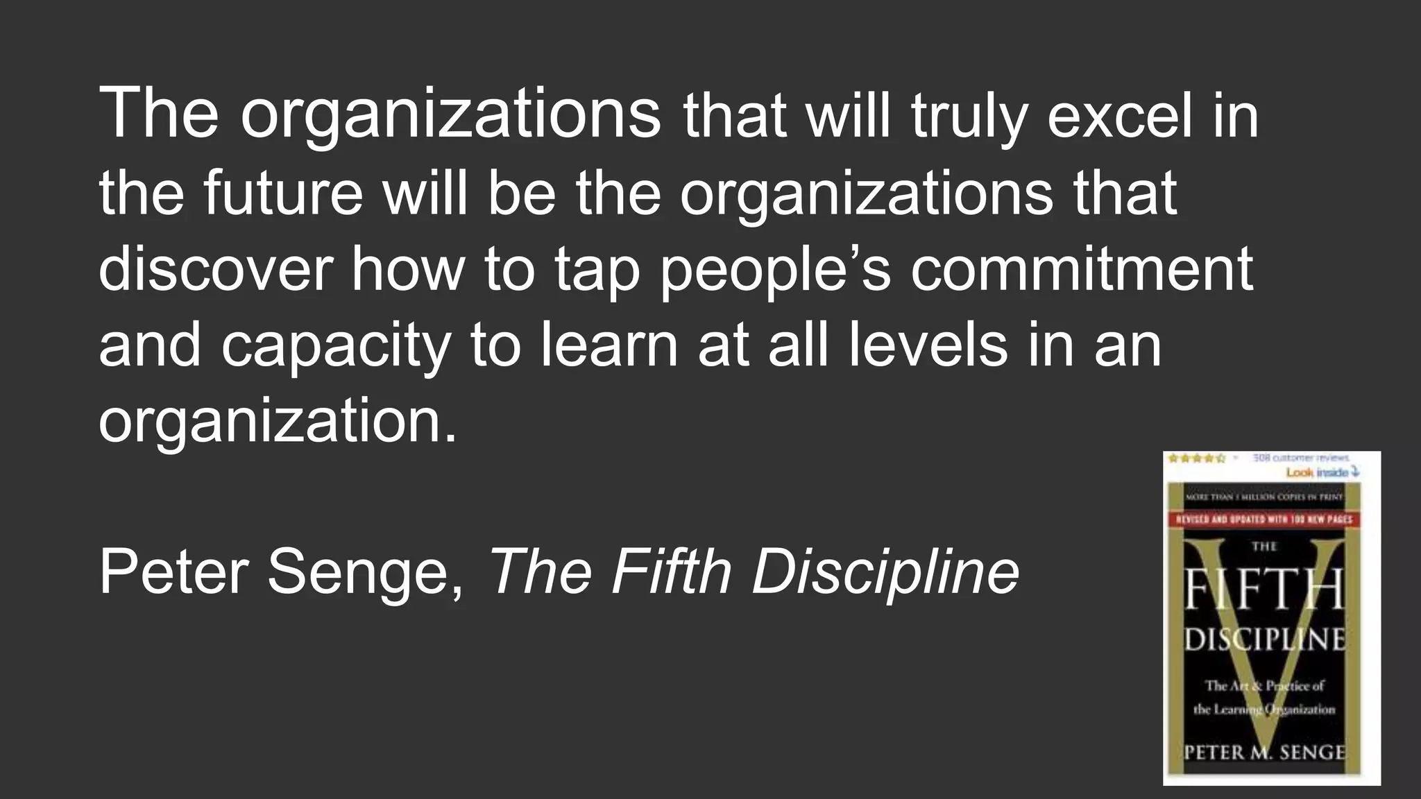 The organizations that will truly excel in
the future will be the organizations that
discover how to tap people’s commitment
and capacity to learn at all levels in an
organization.
Peter Senge, The Fifth Discipline
 