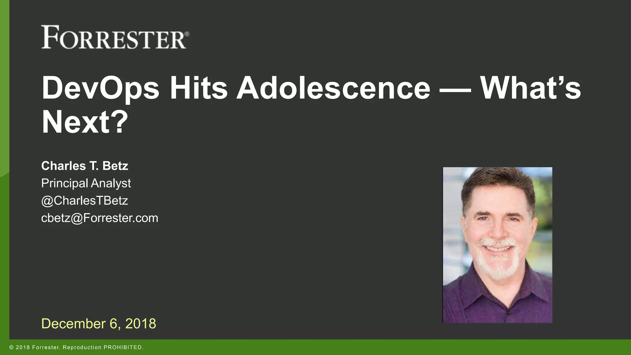 © 2018 Forrester. Reproduction PROHIBITED.
DevOps Hits Adolescence — What’s
Next?
Charles T. Betz
Principal Analyst
@CharlesTBetz
cbetz@Forrester.com
December 6, 2018
 