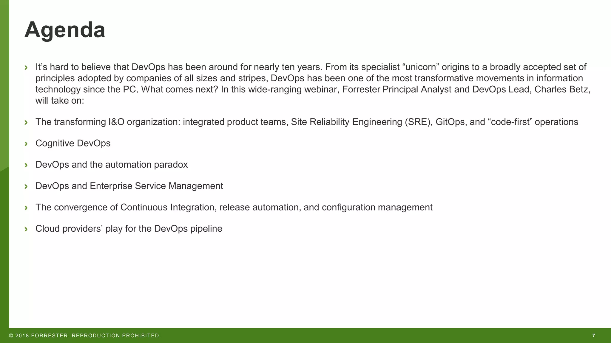 7© 2018 FORRESTER. REPRODUCTION PROHIBITED.
Agenda
› It’s hard to believe that DevOps has been around for nearly ten years. From its specialist “unicorn” origins to a broadly accepted set of
principles adopted by companies of all sizes and stripes, DevOps has been one of the most transformative movements in information
technology since the PC. What comes next? In this wide-ranging webinar, Forrester Principal Analyst and DevOps Lead, Charles Betz,
will take on:
› The transforming I&O organization: integrated product teams, Site Reliability Engineering (SRE), GitOps, and “code-first” operations
› Cognitive DevOps
› DevOps and the automation paradox
› DevOps and Enterprise Service Management
› The convergence of Continuous Integration, release automation, and configuration management
› Cloud providers’ play for the DevOps pipeline
 