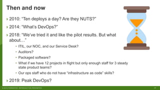 17© 2018 FORRESTER. REPRODUCTION PROHIBITED.
Then and now
› 2010: “Ten deploys a day? Are they NUTS?”
› 2014: “What’s DevOps?”
› 2018: “We’ve tried it and like the pilot results. But what
about…”
• ITIL, our NOC, and our Service Desk?
• Auditors?
• Packaged software?
• What if we have 12 projects in flight but only enough staff for 3 steady
state product teams?
• Our ops staff who do not have “infrastructure as code” skills?
› 2019: Peak DevOps?
 