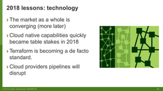 24© 2018 Forrester. Reproduction PROHIBITED.
2018 lessons: technology
› The market as a whole is
converging (more later)
› Cloud native capabilities quickly
became table stakes in 2018
› Terraform is becoming a de facto
standard.
› Cloud providers pipelines will
disrupt
 