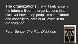 The organizations that will truly excel in
the future will be the organizations that
discover how to tap people’s commitment
and capacity to learn at all levels in an
organization.
Peter Senge, The Fifth Discipline
 