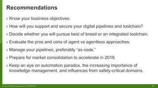 41© 2018 Forrester. Reproduction PROHIBITED.
Recommendations
› Know your business objectives.
› How will you support and secure your digital pipelines and toolchain?
› Decide whether you will pursue best of breed or an integrated toolchain.
› Evaluate the pros and cons of agent vs agentless approaches.
› Manage your pipelines, preferably “as code.”
› Prepare for market consolidation to accelerate in 2019.
› Keep an eye on automation paradox, the increasing importance of
knowledge management, and influences from safety-critical domains.
 