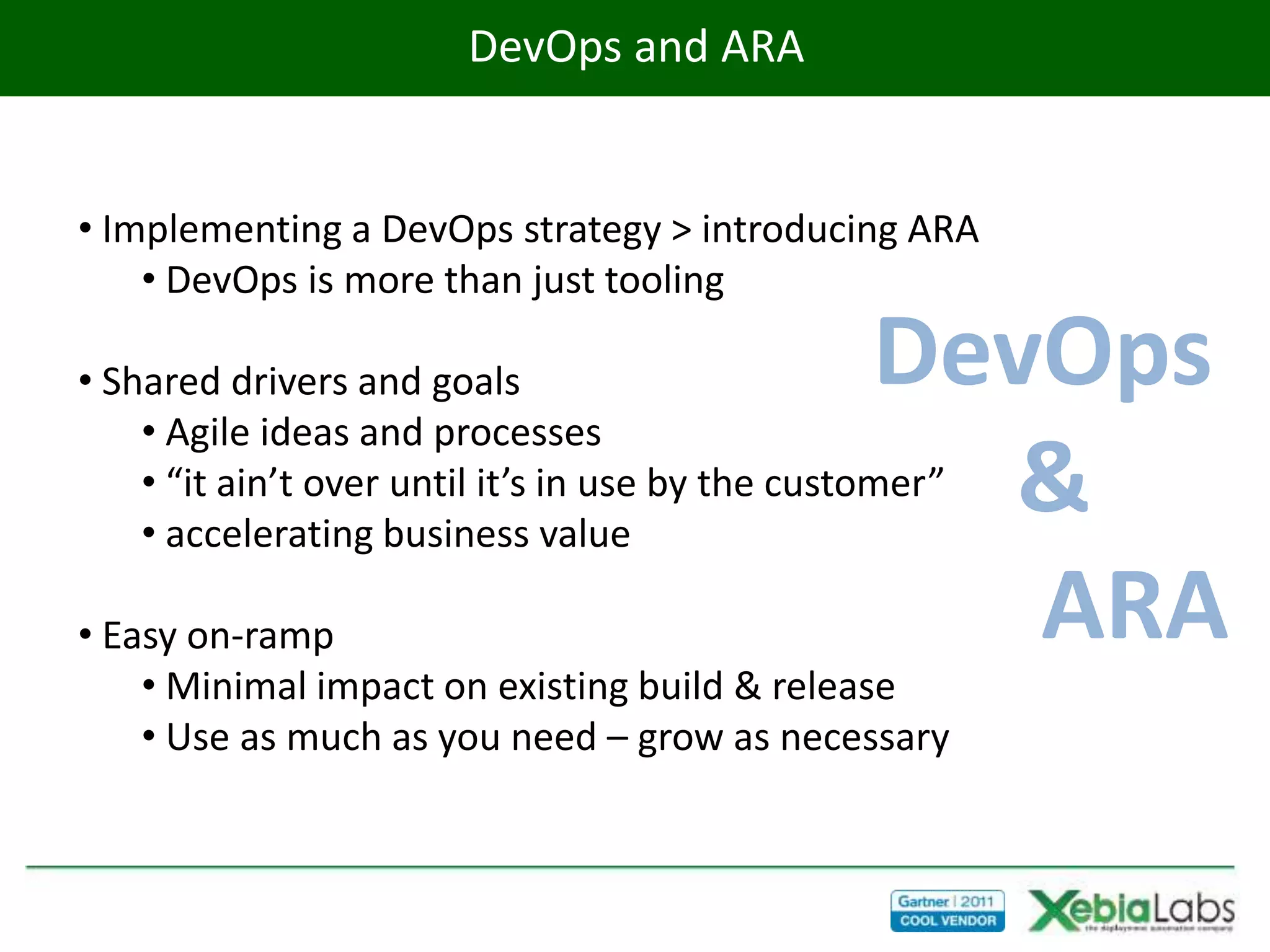 DevOps and ARA


• Implementing a DevOps strategy > introducing ARA
    • DevOps is more than just tooling

• Shared drivers and goals                        DevOps
    • Agile ideas and processes
                                                    &
    • “it ain’t over until it’s in use by the customer”
    • accelerating business value

• Easy on-ramp                                       ARA
    • Minimal impact on existing build & release
    • Use as much as you need – grow as necessary
 
