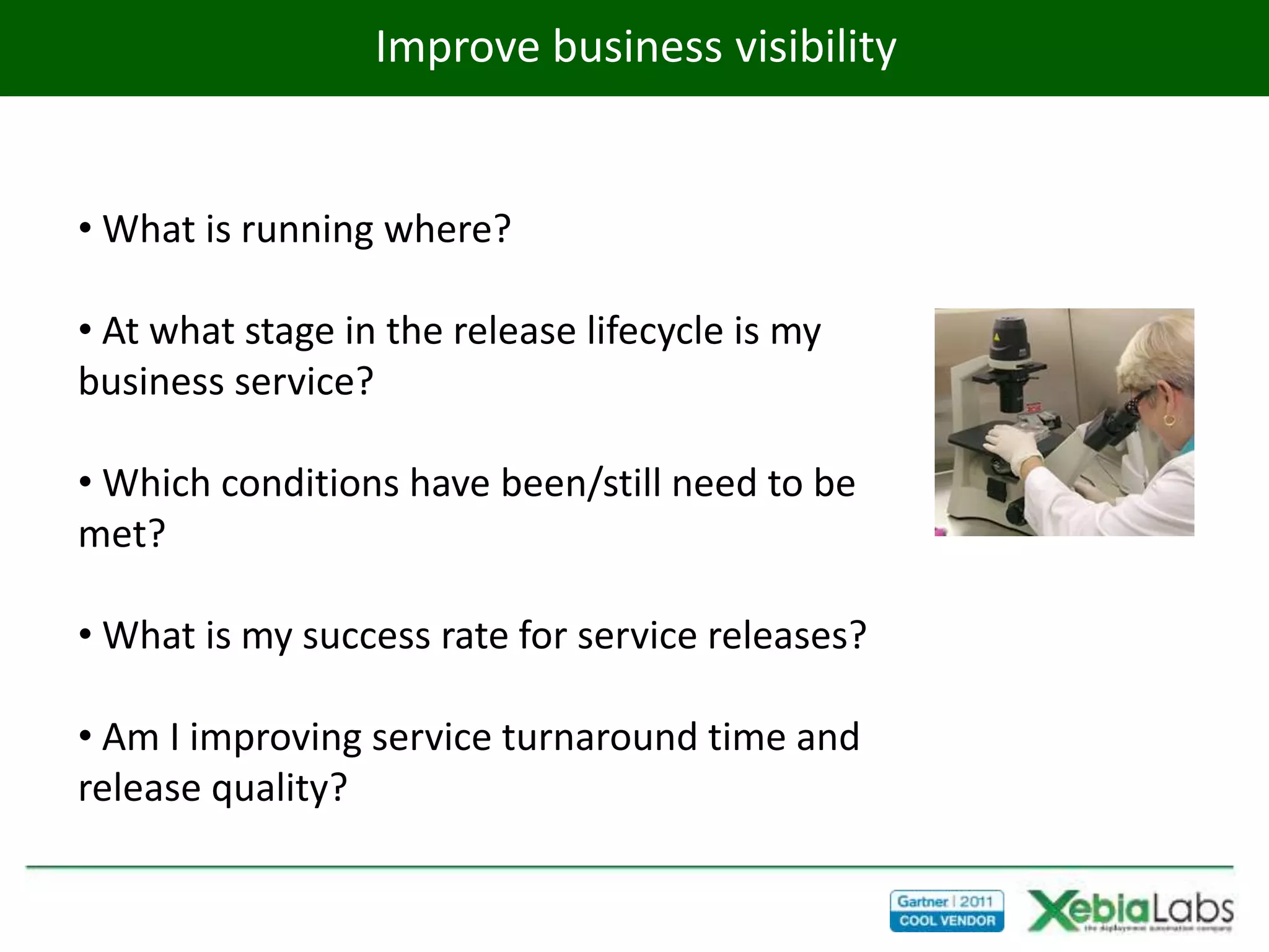 Improve business visibility


• What is running where?

• At what stage in the release lifecycle is my
business service?

• Which conditions have been/still need to be
met?

• What is my success rate for service releases?

• Am I improving service turnaround time and
release quality?
 