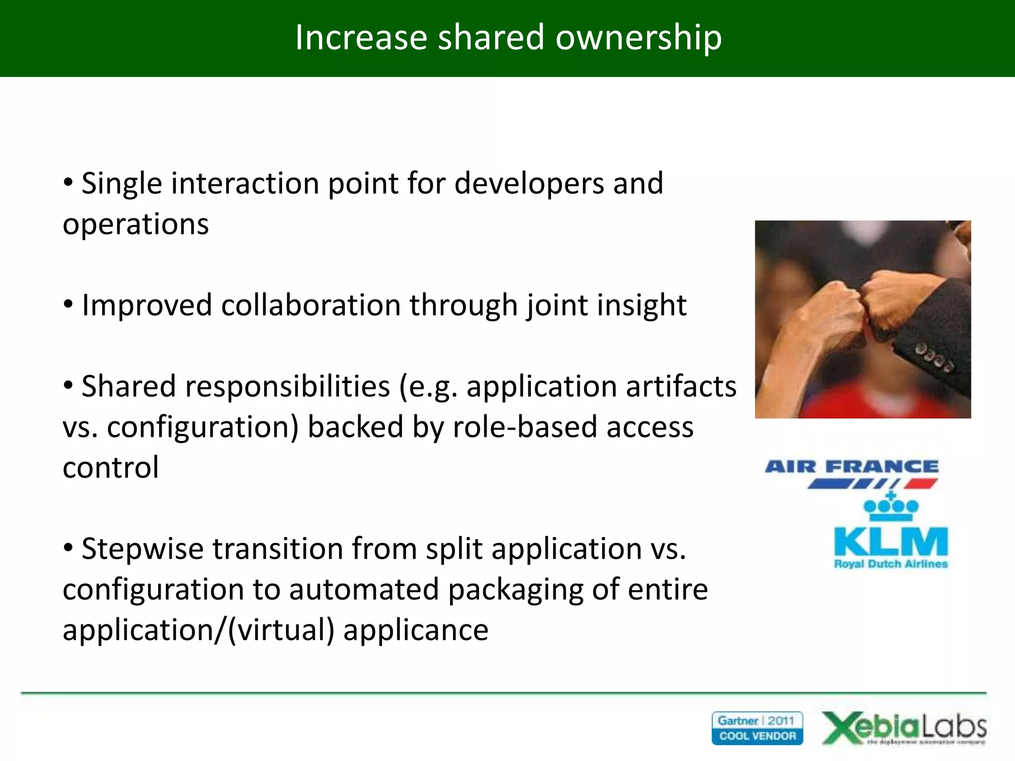 Increase shared ownership


• Single interaction point for developers and
operations

• Improved collaboration through joint insight

• Shared responsibilities (e.g. application artifacts
vs. configuration) backed by role-based access
control

• Stepwise transition from split application vs.
configuration to automated packaging of entire
application/(virtual) applicance
 