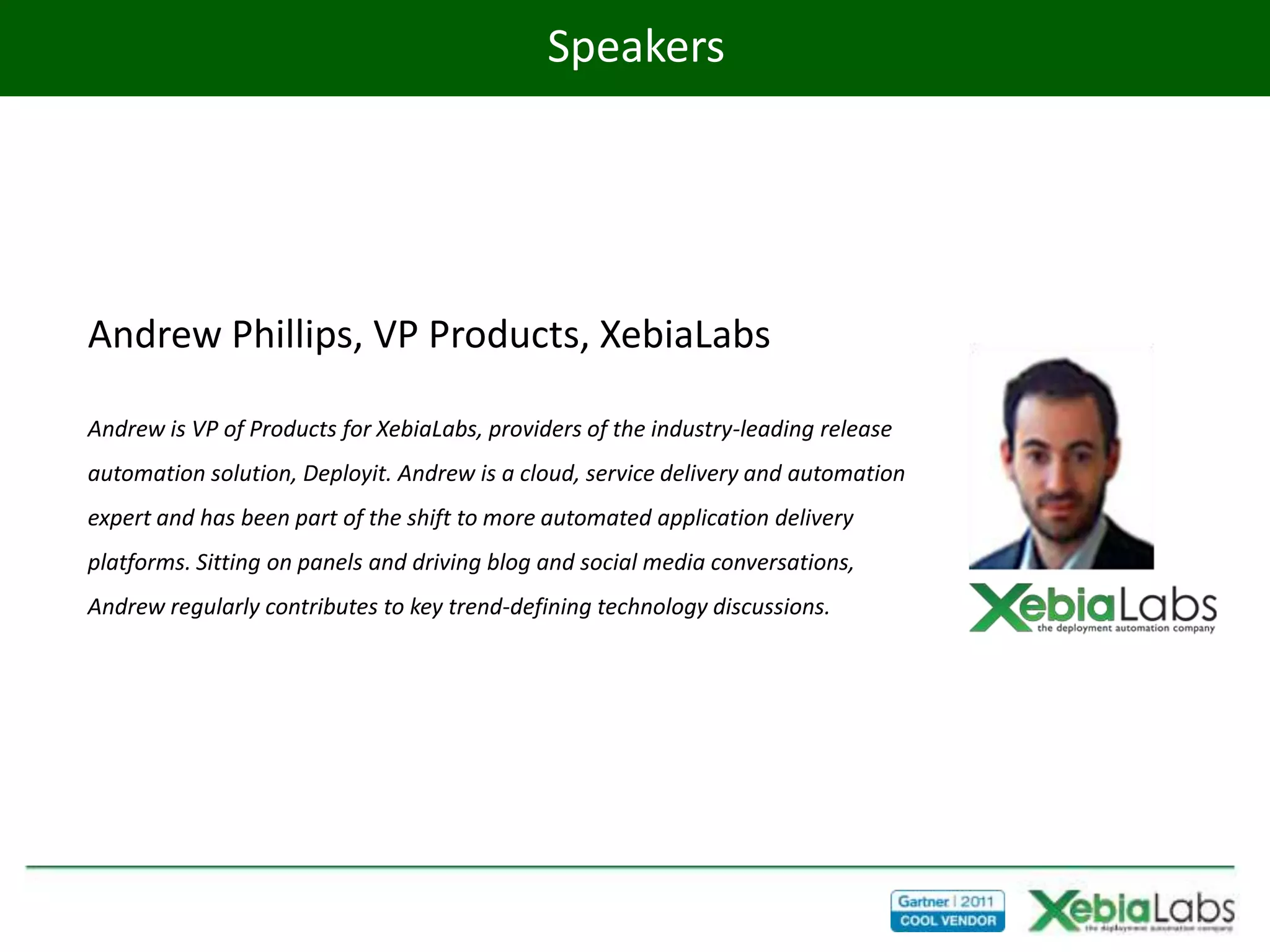 Speakers




Andrew Phillips, VP Products, XebiaLabs

Andrew is VP of Products for XebiaLabs, providers of the industry-leading release
automation solution, Deployit. Andrew is a cloud, service delivery and automation
expert and has been part of the shift to more automated application delivery
platforms. Sitting on panels and driving blog and social media conversations,
Andrew regularly contributes to key trend-defining technology discussions.
 