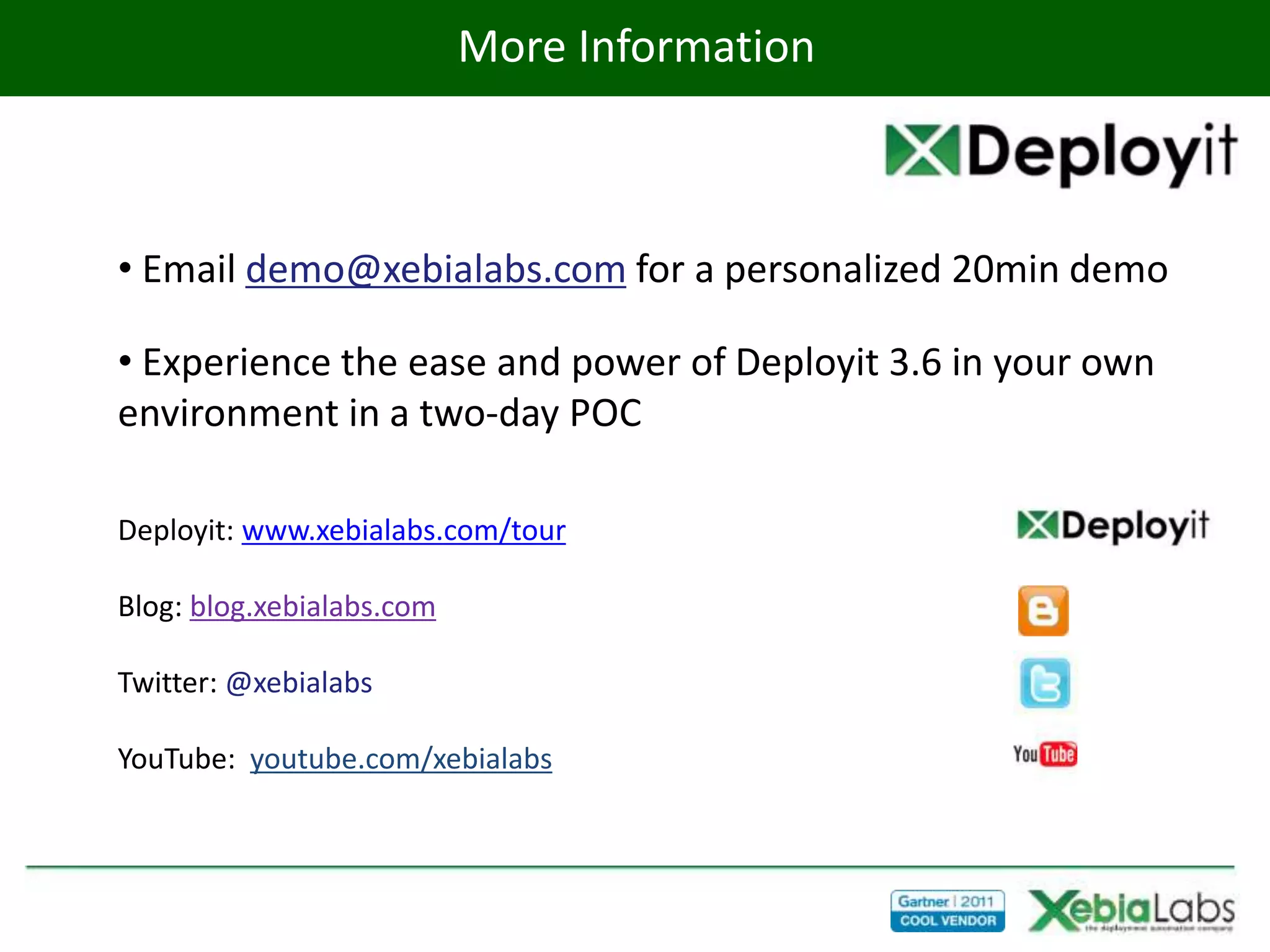 More Information



• Email demo@xebialabs.com for a personalized 20min demo

• Experience the ease and power of Deployit 3.6 in your own
environment in a two-day POC

Deployit: www.xebialabs.com/tour

Blog: blog.xebialabs.com

Twitter: @xebialabs

YouTube: youtube.com/xebialabs
 
