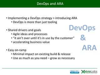 DevOps and ARA


• Implementing a DevOps strategy > introducing ARA
    • DevOps is more than just tooling

• Shared drivers and goals                        DevOps
    • Agile ideas and processes
                                                    &
    • “it ain’t over until it’s in use by the customer”
    • accelerating business value

• Easy on-ramp                                       ARA
    • Minimal impact on existing build & release
    • Use as much as you need – grow as necessary
 