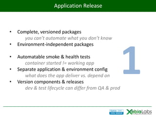 Application Release



•   Complete, versioned packages
       you can’t automate what you don’t know
•




                                                        1
    Environment-independent packages

•   Automatable smoke & health tests
       container started != working app
•   Separate application & environment config
       what does the app deliver vs. depend on
•   Version components & releases
       dev & test lifecycle can differ from QA & prod
 