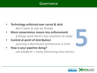 Governance




•   Technology enforced over carrot & stick




                                                        5
       don’t want to rely on threats
•   More convenience means less enforcement
       if things work there’s less incentive to cheat
•   Control at point of distribution
       securing a distributed architecture is hard
•   How is your pipeline doing?
       one platform = many interesting new metrics
 