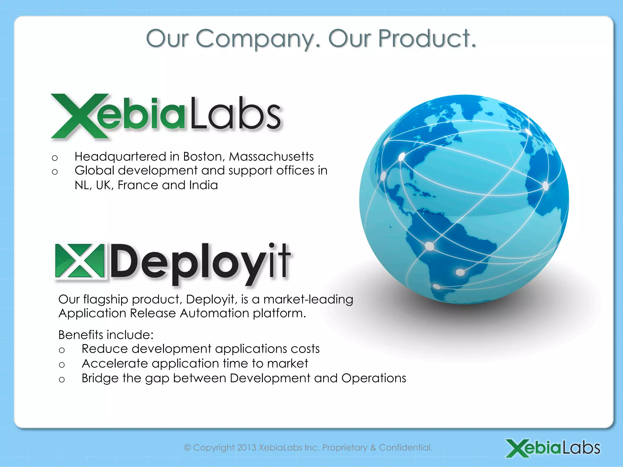Our Company. Our Product.
o Headquartered in Boston, Massachusetts
o Global development and support offices in
NL, UK, France and India
Our flagship product, Deployit, is a market-leading
Application Release Automation platform.
Benefits include:
o Reduce development applications costs
o Accelerate application time to market
o Bridge the gap between Development and Operations
© Copyright 2013 XebiaLabs Inc. Proprietary & Confidential.