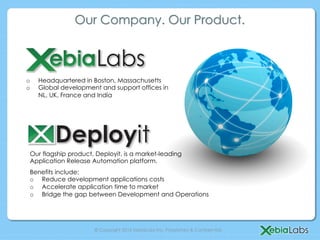 Our Company. Our Product.



o    Headquartered in Boston, Massachusetts
o    Global development and support offices in
     NL, UK, France and India




 Our flagship product, Deployit, is a market-leading
 Application Release Automation platform.
 Benefits include:
 o  Reduce development applications costs
 o  Accelerate application time to market
 o  Bridge the gap between Development and Operations




                      © Copyright 2013 XebiaLabs Inc. Proprietary & Confidential.
 
