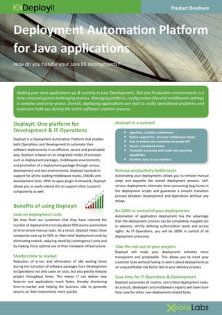 Deployit                                                                                          Product Brochure



Deployment Automation Platform
for Java applications
How do you handle your Java EE deployments?




  Getting your Java applications up & running in your Development, Test and Production environments is a
  time-consuming and challenging process. Managing artifacts, configuration files and middleware settings
  is complex and error-prone. Overall, deploying applications can lead to costly operational problems and
  expensive hold-ups during the entire software creation process.


Deployit: One platform for                                        Deployit in a nutshell
Development & IT Operations                                            •   Agentless, scalable architecture
                                                                       •   Native support for all major middleware stacks
Deployit is a Deployment Automation Platform that enables
                                                                       •   Easy to extend and customize via plugin API
both Operations and Development to automate their                      •   Secure, role-based access
software deployments in an efficient, secure and predictable           •   Traceable processes with audit and reporting
way. Deployit is based on an integrated model of concepts                  capabilities
such as deployment packages, middleware environments,                  •   Intuitive, easy to use interface
and promotion of a deployment package through various
development and test environments. Deployit has built-in          Remove productivity bottlenecks
support for all the leading middleware stacks, CMDBs and          Automating your deployments allows you to remove manual
development tools. With its open plugin framework, Deployit       steps and expedite the overall deployment process. Self-
allows you to easily extend this to support other (custom)        service deployments eliminate time-consuming bug-hunts in
components as well.                                               the deployment scripts and guarantee a smooth transition
                                                                  process between Development and Operations without any
                                                                  delays.
Benefits of using Deployit
                                                                  Be 100% in control of your deployments
Save on deployment costs                                          Automation of application deployment has the advantage
We hear from our customers that they have reduced the             that the deployment process can be completely mapped out
number of deployment errors by about 95% due to automation        in advance, strictly defining authorization levels and access
of error-prone manual tasks. As a result, Deployit helps these    rights. As IT Operations, you will be 100% in control of all
companies save up to 50% on their total deployment costs by       deployment processes.
eliminating rework, reducing stand-by (contingency) costs and
by making more optimal use of their hardware infrastructure.      Take the risk out of your projects
                                                                  Deployit will make your deployment activities more
Shorten time to market                                            transparent and predictable. This allows you to meet your
Reduction of errors and elimination of idle waiting times         customer SLAs without having to worry about deployments as
during the transition of software packages from Development       an unquantifiable risk factor late in your delivery process.
to Operations not only saves on costs, but also greatly reduces
project throughput times. This means IT can deliver new           Save time for IT Operations & Development
features and applications much faster, thereby shortening         Deployit automates all routine, non-critical deployment tasks.
time-to-market and helping the business side to generate          As a result, developers and middleware experts will have more
returns on their investments more quickly.                        time now for other, non-deployment related tasks.
 