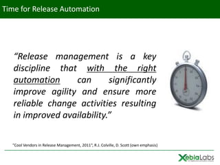 Time for Release Automation




   “Release management is a key
   discipline that with the right
   automation     can       significantly
   improve agility and ensure more
   reliable change activities resulting
   in improved availability.”

  "Cool Vendors in Release Management, 2011“, R.J. Colville, D. Scott (own emphasis)
 