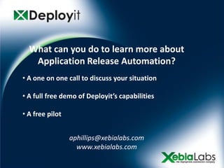 What can you do to learn more about
   Application Release Automation?
• A one on one call to discuss your situation

• A full free demo of Deployit’s capabilities

• A free pilot


                 aphillips@xebialabs.com
                   www.xebialabs.com
 