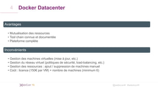 @xebiconfr #xebiconfr
Docker Datacenter
Avantages
• Mutualisation des ressources
• Tool chain connue et documentée
• Plateforme complète
Inconvénients
• Gestion des machines virtuelles (mise à jour, etc.)
• Gestion du réseau virtuel (politiques de sécurité, load-balancing, etc.)
• Gestion des ressources : ajout / suppression de machines manuel
• Coût : licence (150€ par VM) + nombre de machines (minimum 6)
4
 