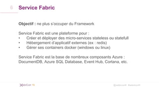 @xebiconfr #xebiconfr
Service Fabric
Objectif : ne plus s’occuper du Framework
Service Fabric est une plateforme pour :
• Créer et déployer des micro-services stateless ou statefull
• Hébergement d’applicatif externes (ex : redis)
• Gérer ses containers docker (windows ou linux)
Service Fabric est la base de nombreux composants Azure :
DocumentDB, Azure SQL Database, Event Hub, Cortana, etc.
6
 