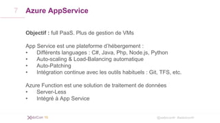 @xebiconfr #xebiconfr
Azure AppService
Objectif : full PaaS. Plus de gestion de VMs
App Service est une plateforme d’hébergement :
• Différents languages : C#, Java, Php, Node.js, Python
• Auto-scaling & Load-Balancing automatique
• Auto-Patching
• Intégration continue avec les outils habituels : Git, TFS, etc.
Azure Function est une solution de traitement de données
• Server-Less
• Intégré à App Service
7
 