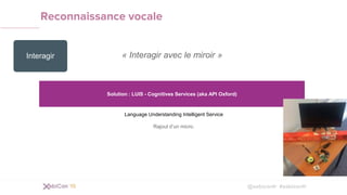 @xebiconfr #xebiconfr
Reconnaissance vocale
« Interagir avec le miroir »
Solution : LUIS - Cognitives Services (aka API Oxford)
Language Understanding Intelligent Service
Rajout d’un micro.
Interagir
 