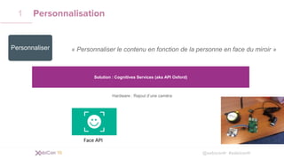 @xebiconfr #xebiconfr
Personnalisation1
« Personnaliser le contenu en fonction de la personne en face du miroir »
Solution : Cognitives Services (aka API Oxford)
Hardware : Rajout d’une caméra
Face API
Personnaliser
 