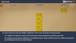 Agile Smells
Les users stories ne sont pas validées rapidement. Pour éviter de perdre du temps je dois :
<A> Valider moi-même les stories, après tout je les connais quasiment aussi bien que le PO
<B> Marquer une étape de validation sur le taskboard pour rendre visible les stories à valider et permettre
aux développeurs de ne pas rester bloquer
 