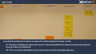 Agile Smells
La qualité du produit est en baisse au regard du nombre important de bugs. Je dois :
<A> Proposer à l’équipe un moyen de se forcer à relire mutuellement le code en marquant une étape de
revue de code sur le taskboard
<B> Virer un ou deux développeurs pour que les autres soient davantage rigoureux
 