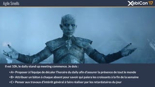 Agile Smells
Il est 10h, le daily stand up meeting commence. Je dois :
<A> Proposer à l’équipe de décaler l’horaire du daily afin d’assurer la présence de tout le monde
<B> Attribuer un bâton à chaque absent pour savoir qui paiera les croissants à la fin de la semaine
<C> Penser aux travaux d’intérêt général à faire réaliser par les retardataires du jour
 