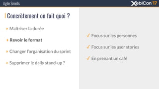 Agile Smells
‣ Maîtriser la durée
‣ Revoir le format
‣ Changer l’organisation du sprint
‣ Supprimer le daily stand-up ?
Concrètement on fait quoi ?
✓ Focus sur les personnes
✓ Focus sur les user stories
✓ En prenant un café
 