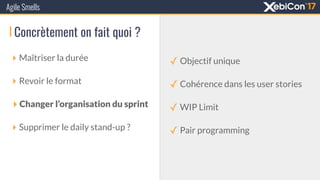 Agile Smells
‣ Maîtriser la durée
‣ Revoir le format
‣ Changer l’organisation du sprint
‣ Supprimer le daily stand-up ?
Concrètement on fait quoi ?
✓ Objectif unique
✓ Cohérence dans les user stories
✓ WIP Limit
✓ Pair programming
 