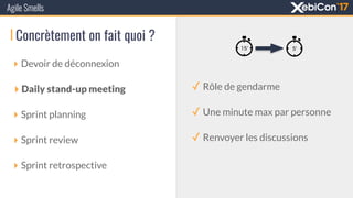 Concrètement on fait quoi ?
‣ Devoir de déconnexion
‣ Daily stand-up meeting
‣ Sprint planning
‣ Sprint review
‣ Sprint retrospective
Agile Smells
✓ Rôle de gendarme
✓ Une minute max par personne
✓ Renvoyer les discussions
 