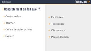 Concrètement on fait quoi ?
‣ Contextualiser
‣ Tourner
‣ Définir de vraies actions
‣ Évaluer
Agile Smells
✓ Facilitateur
✓ Timekeeper
✓ Observateur
✓ Pousse décision
 