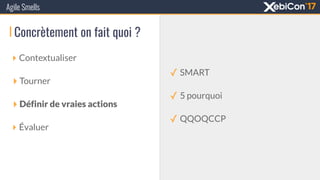 Concrètement on fait quoi ?
‣ Contextualiser
‣ Tourner
‣ Définir de vraies actions
‣ Évaluer
Agile Smells
✓ SMART
✓ 5 pourquoi
✓ QQOQCCP
 