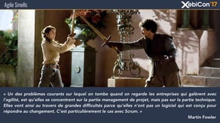 Agile Smells
« Un des problèmes courants sur lequel on tombe quand on regarde les entreprises qui galèrent avec
l’agilité, est qu’elles se concentrent sur la partie management de projet, mais pas sur la partie technique.
Elles vont ainsi au travers de grandes difficultés parce qu’elles n’ont pas un logiciel qui est conçu pour
répondre au changement. C’est particulièrement le cas avec Scrum. »
Martin Fowler
 