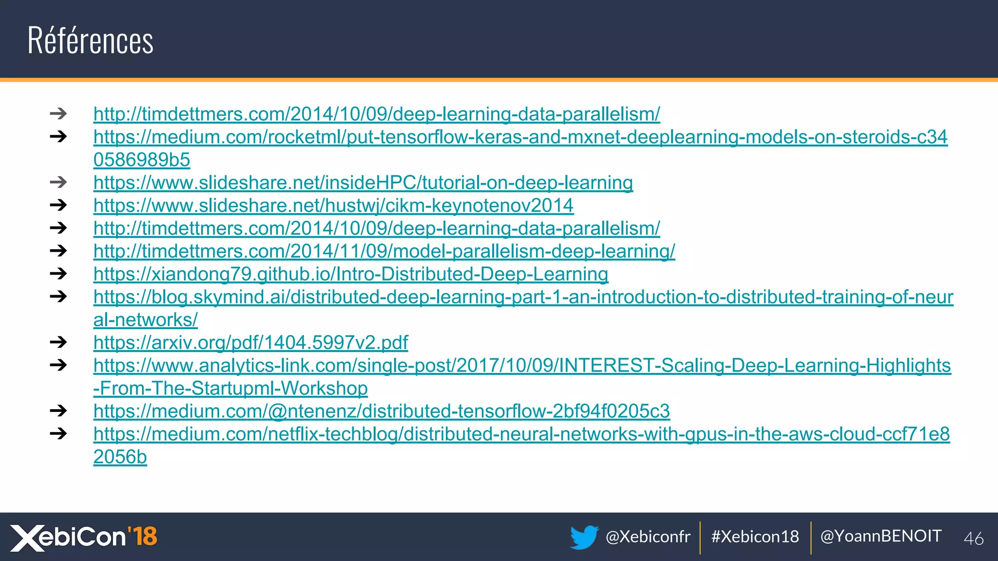 @Xebiconfr #Xebicon18 @YoannBENOIT
Références
➔ http://timdettmers.com/2014/10/09/deep-learning-data-parallelism/
➔ https://medium.com/rocketml/put-tensorflow-keras-and-mxnet-deeplearning-models-on-steroids-c34
0586989b5
➔ https://www.slideshare.net/insideHPC/tutorial-on-deep-learning
➔ https://www.slideshare.net/hustwj/cikm-keynotenov2014
➔ http://timdettmers.com/2014/10/09/deep-learning-data-parallelism/
➔ http://timdettmers.com/2014/11/09/model-parallelism-deep-learning/
➔ https://xiandong79.github.io/Intro-Distributed-Deep-Learning
➔ https://blog.skymind.ai/distributed-deep-learning-part-1-an-introduction-to-distributed-training-of-neur
al-networks/
➔ https://arxiv.org/pdf/1404.5997v2.pdf
➔ https://www.analytics-link.com/single-post/2017/10/09/INTEREST-Scaling-Deep-Learning-Highlights
-From-The-Startupml-Workshop
➔ https://medium.com/@ntenenz/distributed-tensorflow-2bf94f0205c3
➔ https://medium.com/netflix-techblog/distributed-neural-networks-with-gpus-in-the-aws-cloud-ccf71e8
2056b
 