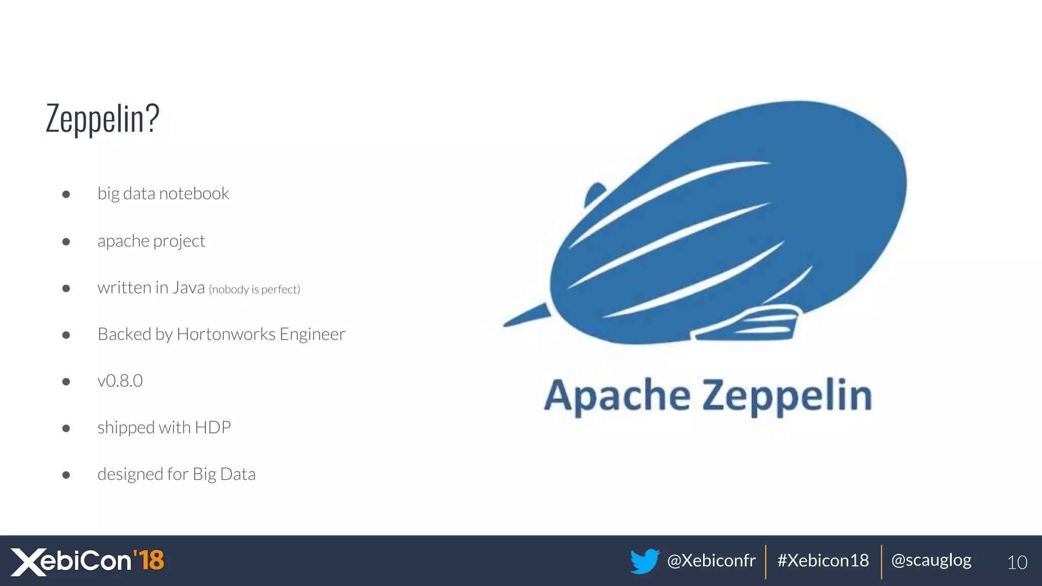 @Xebiconfr #Xebicon18 @scauglog
Zeppelin?
● big data notebook
● apache project
● written in Java (nobody is perfect)
● Backed by Hortonworks Engineer
● v0.8.0
● shipped with HDP
● designed for Big Data
10
 